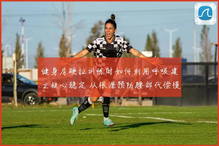 健身房硬拉训练时如何利用呼吸建立核心稳定 从根源预防腰部代偿慢性损伤深度解析
