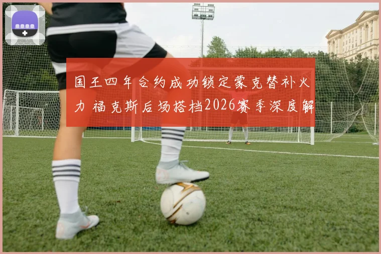 国王四年合约成功锁定蒙克替补火力 福克斯后场搭档2026赛季深度解析
