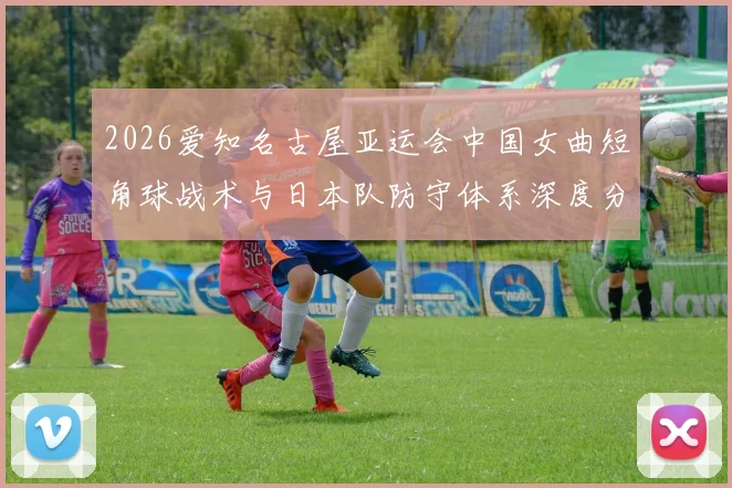 2026爱知名古屋亚运会中国女曲短角球战术与日本队防守体系深度分析