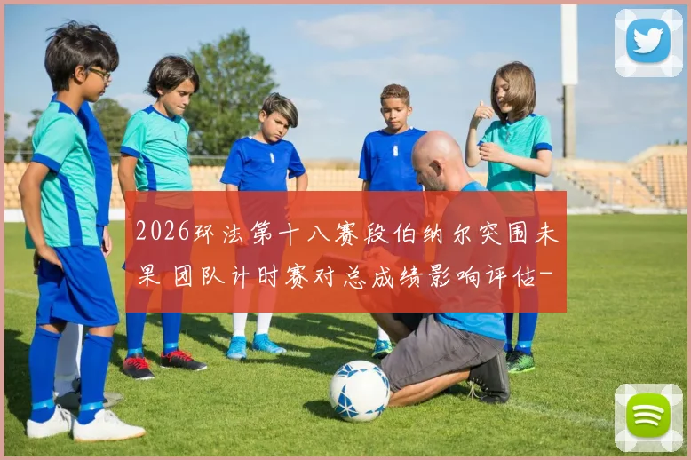 2026环法第十八赛段伯纳尔突围未果 团队计时赛对总成绩影响评估