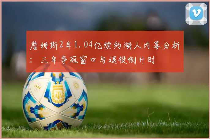 詹姆斯2年1.04亿续约湖人内幕分析：三年争冠窗口与退役倒计时