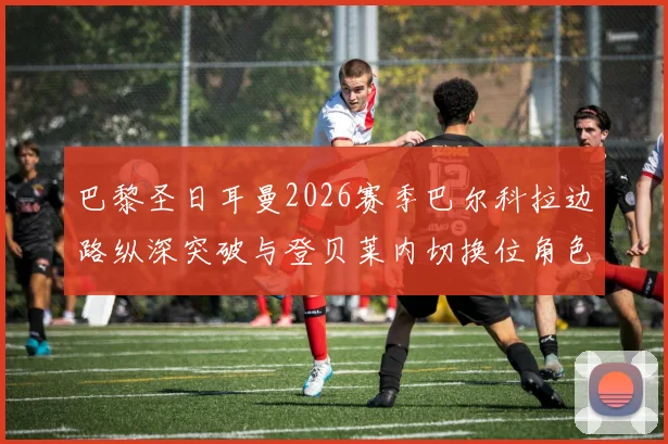 巴黎圣日耳曼2026赛季巴尔科拉边路纵深突破与登贝莱内切换位角色解析