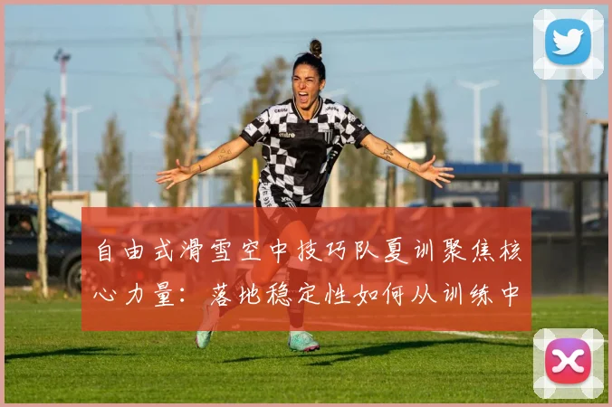 自由式滑雪空中技巧队夏训聚焦核心力量：落地稳定性如何从训练中突破
