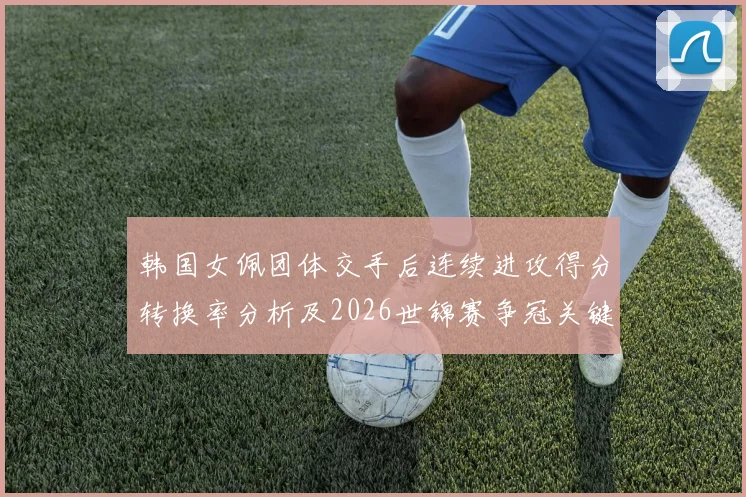 韩国女佩团体交手后连续进攻得分转换率分析及2026世锦赛争冠关键变量
