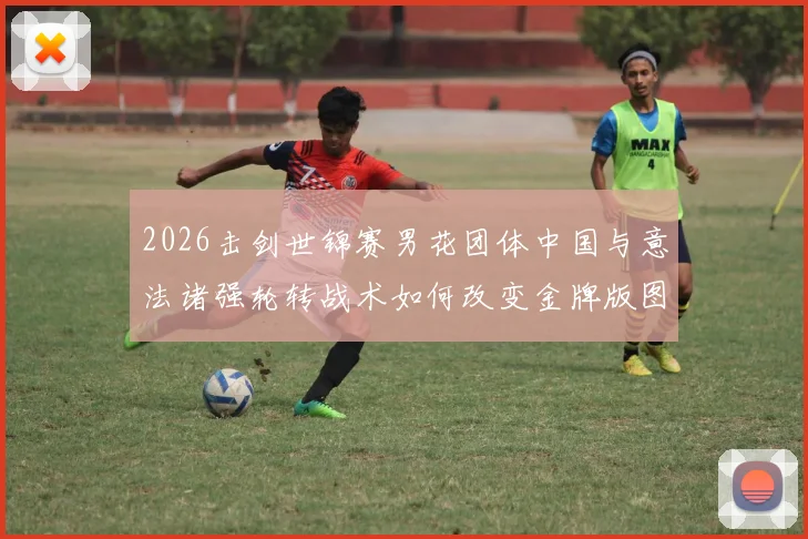 2026击剑世锦赛男花团体中国与意法诸强轮转战术如何改变金牌版图