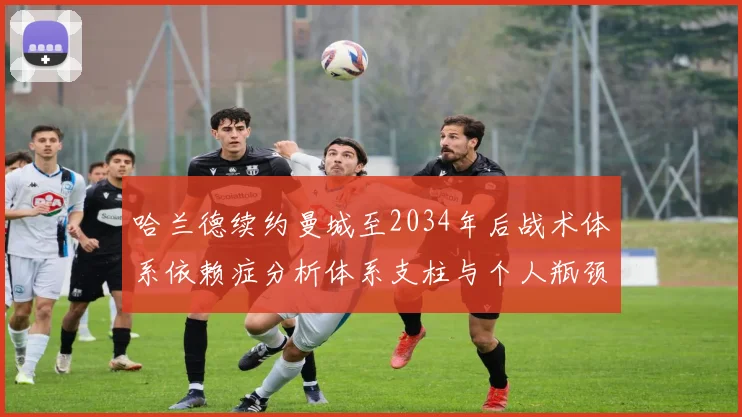 哈兰德续约曼城至2034年后战术体系依赖症分析体系支柱与个人瓶颈并存