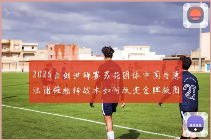 2026击剑世锦赛男花团体中国与意法诸强轮转战术如何改变金牌版图