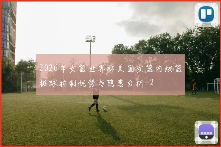 2026年女篮世界杯美国女篮内线篮板球控制优势与隐患分析