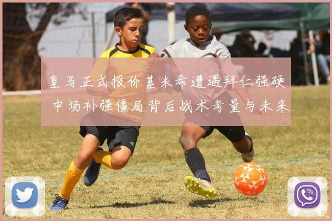 皇马正式报价基米希遭遇拜仁强硬 中场补强僵局背后战术考量与未来走向