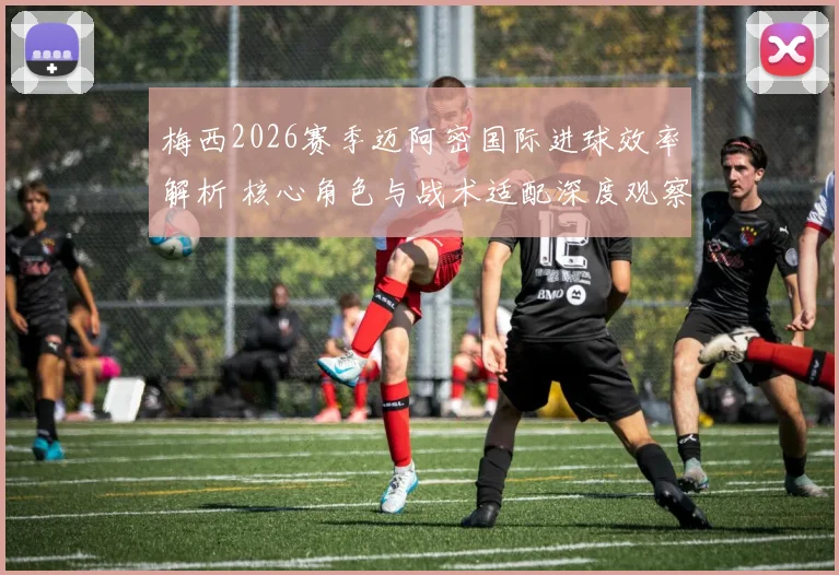 梅西2026赛季迈阿密国际进球效率解析 核心角色与战术适配深度观察