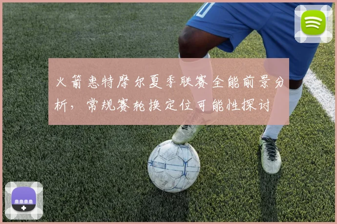 火箭惠特摩尔夏季联赛全能前景分析，常规赛轮换定位可能性探讨