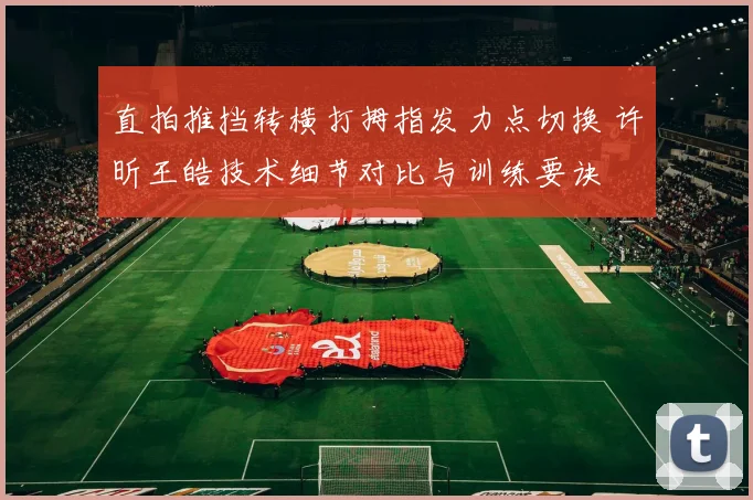 直拍推挡转横打拇指发力点切换 许昕王皓技术细节对比与训练要诀
