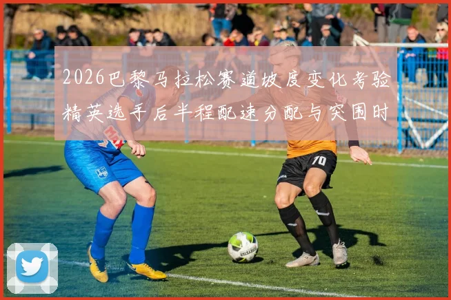 2026巴黎马拉松赛道坡度变化考验精英选手后半程配速分配与突围时机