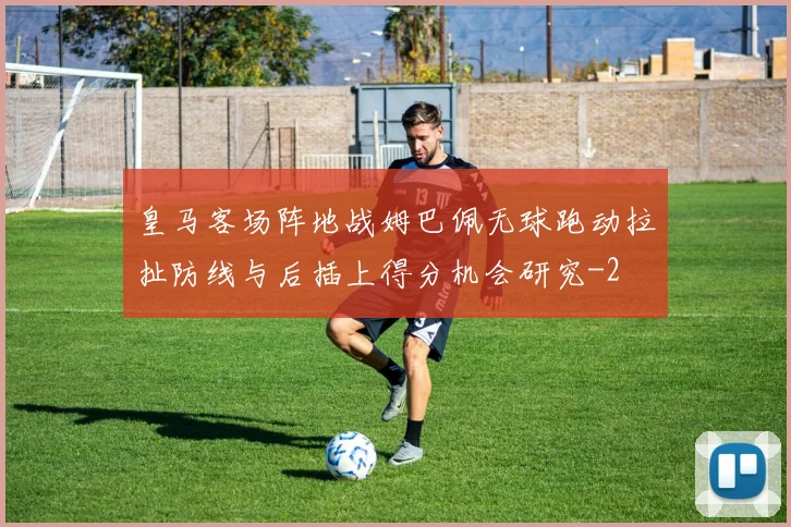 皇马客场阵地战姆巴佩无球跑动拉扯防线与后插上得分机会研究