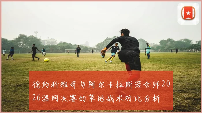 德约科维奇与阿尔卡拉斯若会师2026温网决赛的草地战术对比分析
