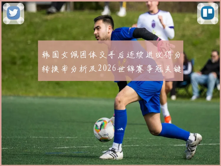 韩国女佩团体交手后连续进攻得分转换率分析及2026世锦赛争冠关键变量