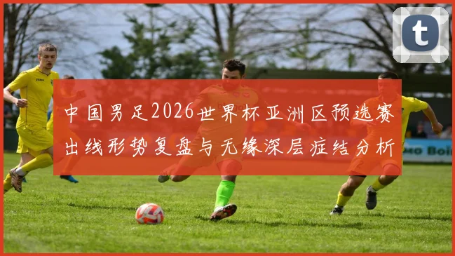 中国男足2026世界杯亚洲区预选赛出线形势复盘与无缘深层症结分析