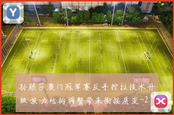 孙颖莎澳门冠军赛反手拧拉技术升级 发力结构调整带来衔接质变