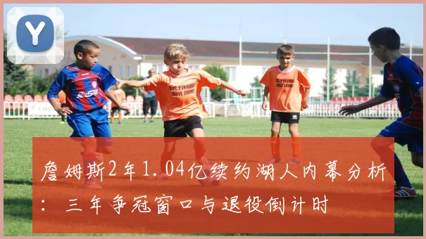 詹姆斯2年1.04亿续约湖人内幕分析：三年争冠窗口与退役倒计时