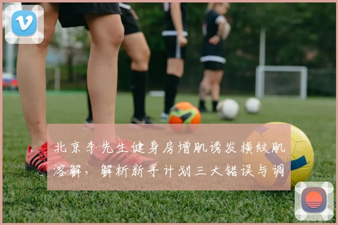 北京李先生健身房增肌诱发横纹肌溶解，解析新手计划三大错误与调整