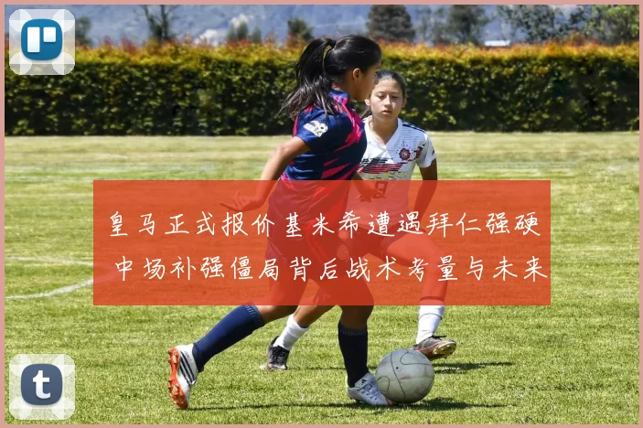 皇马正式报价基米希遭遇拜仁强硬 中场补强僵局背后战术考量与未来走向