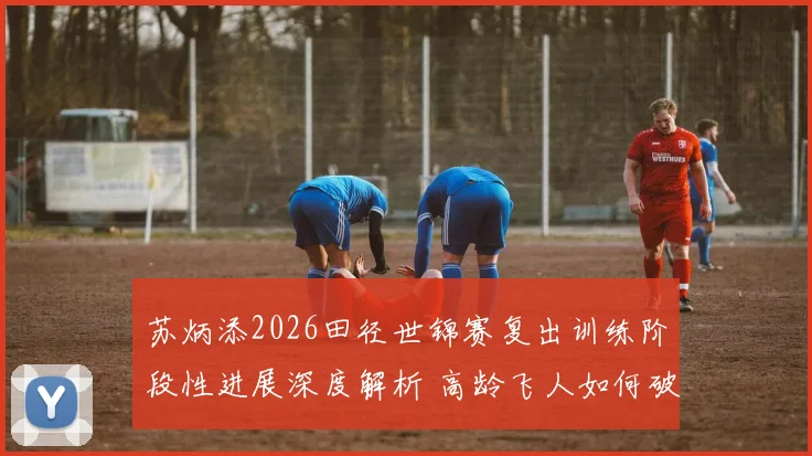 苏炳添2026田径世锦赛复出训练阶段性进展深度解析 高龄飞人如何破解速度衰减与伤病难题