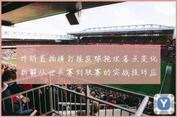 许昕直拍横打接发球抢攻落点变化拆解从世乒赛到联赛的实战技巧应用
