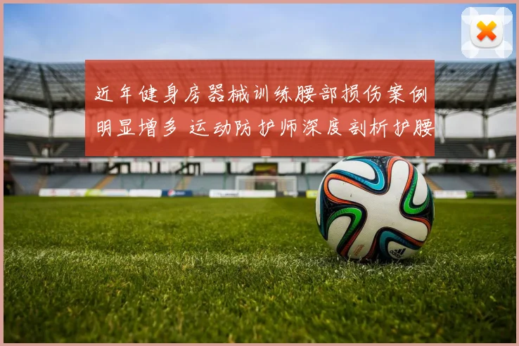 近年健身房器械训练腰部损伤案例明显增多 运动防护师深度剖析护腰方法与常见训练陷阱