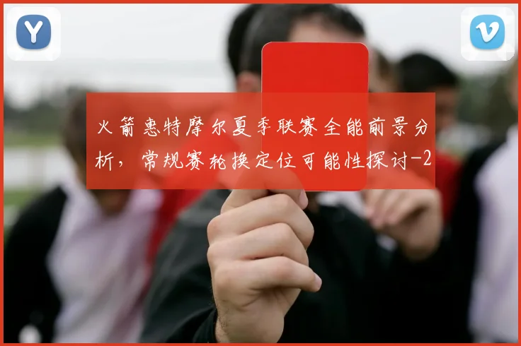 火箭惠特摩尔夏季联赛全能前景分析，常规赛轮换定位可能性探讨