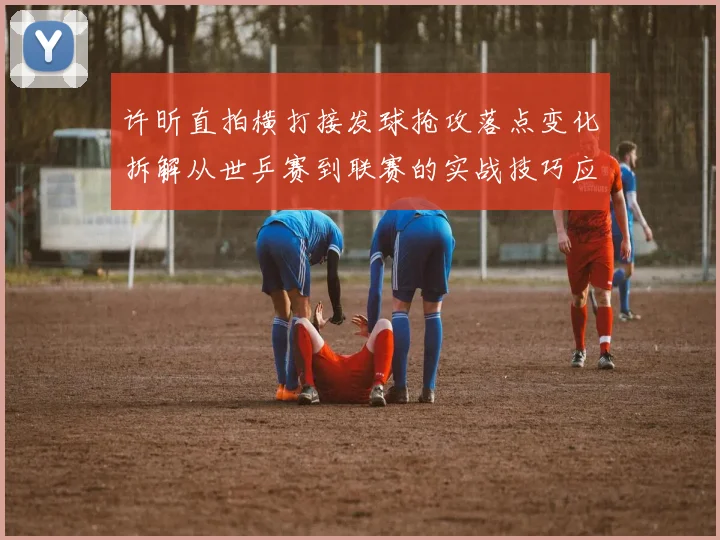 许昕直拍横打接发球抢攻落点变化拆解从世乒赛到联赛的实战技巧应用