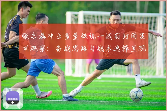 张志磊冲击重量级统一战前封闭集训观察：备战思路与战术选择呈现三大变化