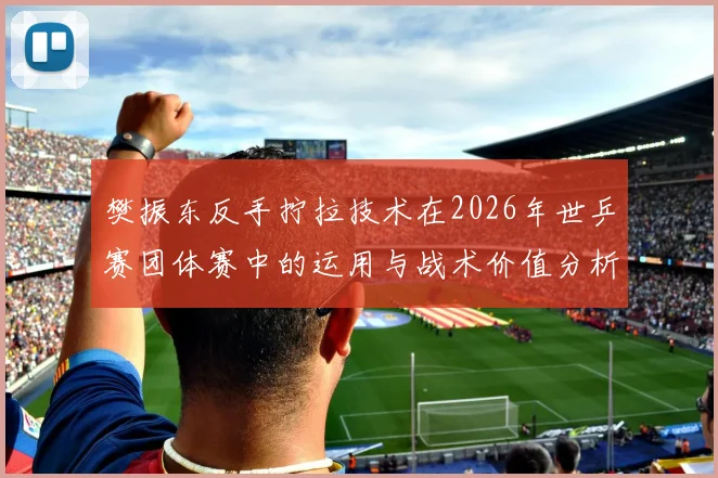 樊振东反手拧拉技术在2026年世乒赛团体赛中的运用与战术价值分析