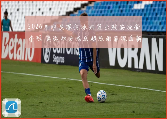 2026年印度赛何冰娇若击败安洗莹夺冠 奥运积分或反超陈雨菲深度解析