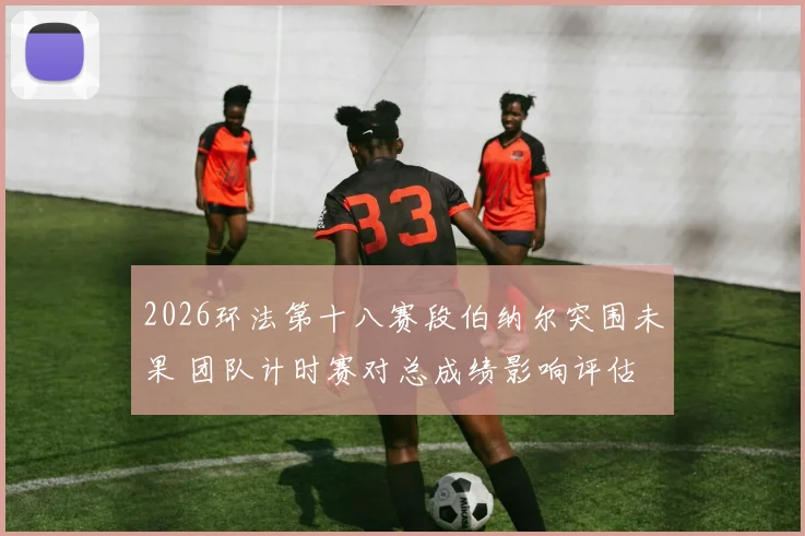 2026环法第十八赛段伯纳尔突围未果 团队计时赛对总成绩影响评估