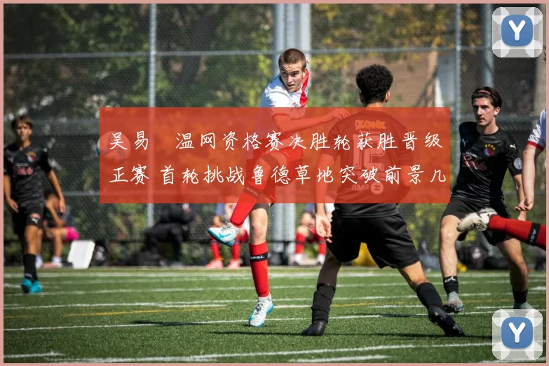 吴易昺温网资格赛决胜轮获胜晋级正赛 首轮挑战鲁德草地突破前景几何?