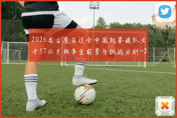 2026名古屋亚运会中国跆拳道队女子57公斤级争金前景与挑战分析