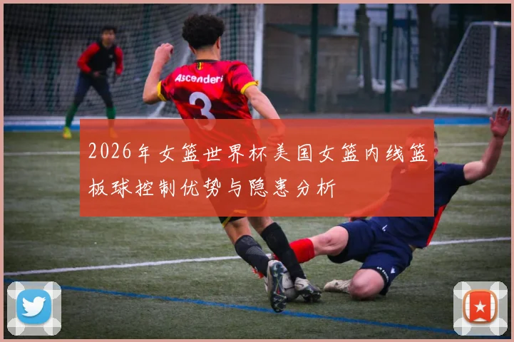 2026年女篮世界杯美国女篮内线篮板球控制优势与隐患分析
