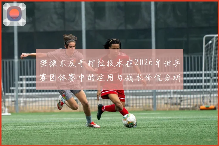 樊振东反手拧拉技术在2026年世乒赛团体赛中的运用与战术价值分析