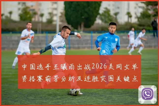 中国选手王曦雨出战2026美网女单资格赛前景分析及连胜突围关键点