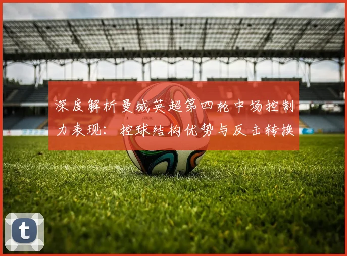 深度解析曼城英超第四轮中场控制力表现：控球结构优势与反击转换隐忧