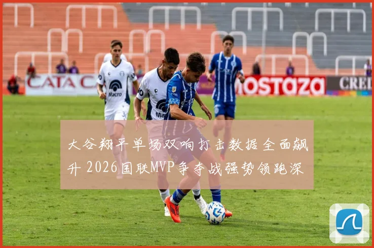 大谷翔平单场双响打击数据全面飙升 2026国联MVP争夺战强势领跑深度分析