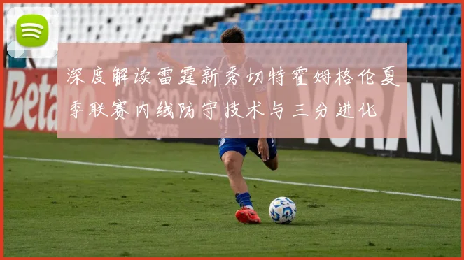 深度解读雷霆新秀切特霍姆格伦夏季联赛内线防守技术与三分进化