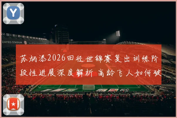 苏炳添2026田径世锦赛复出训练阶段性进展深度解析 高龄飞人如何破解速度衰减与伤病难题