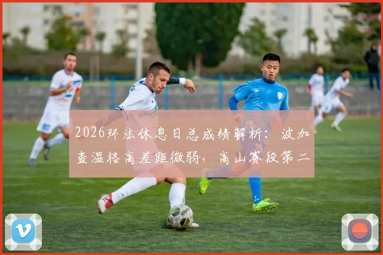 2026环法休息日总成绩解析：波加查温格高差距微弱，高山赛段第二周车队战术前瞻