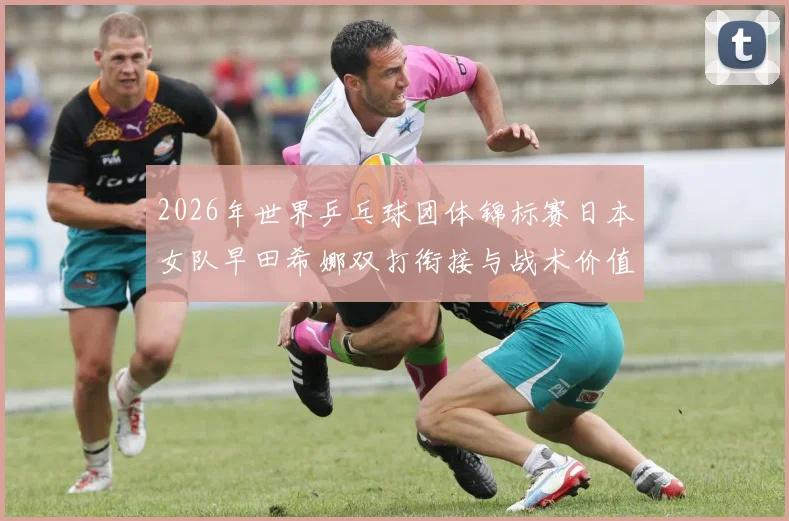 2026年世界乒乓球团体锦标赛日本女队早田希娜双打衔接与战术价值