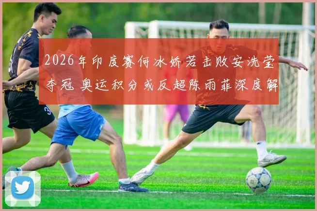 2026年印度赛何冰娇若击败安洗莹夺冠 奥运积分或反超陈雨菲深度解析