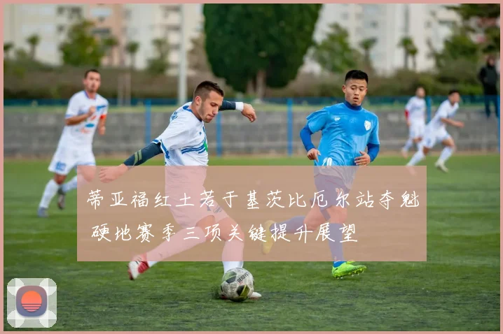 蒂亚福红土若于基茨比厄尔站夺魁 硬地赛季三项关键提升展望