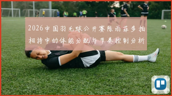 2026中国羽毛球公开赛陈雨菲多拍相持中的体能分配与节奏控制分析