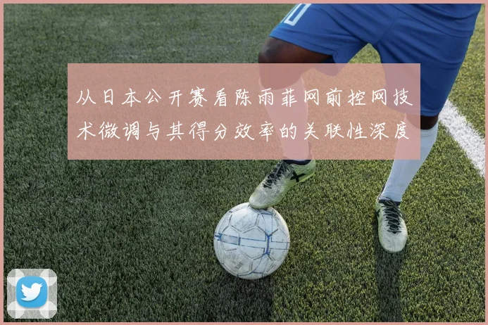 从日本公开赛看陈雨菲网前控网技术微调与其得分效率的关联性深度分析