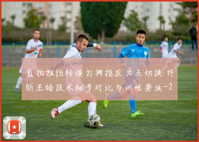 直拍推挡转横打拇指发力点切换 许昕王皓技术细节对比与训练要诀